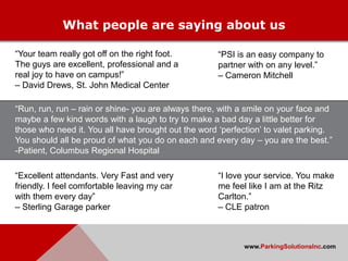 What people are saying about us

“Your team really got off on the right foot.         “PSI is an easy company to
The guys are excellent, professional and a           partner with on any level.”
real joy to have on campus!”                         – Cameron Mitchell
– David Drews, St. John Medical Center

“Run, run, run – rain or shine- you are always there, with a smile on your face and
maybe a few kind words with a laugh to try to make a bad day a little better for
those who need it. You all have brought out the word „perfection‟ to valet parking.
You should all be proud of what you do on each and every day – you are the best.”
-Patient, Columbus Regional Hospital

“Excellent attendants. Very Fast and very            “I love your service. You make
friendly. I feel comfortable leaving my car          me feel like I am at the Ritz
with them every day”                                 Carlton.”
– Sterling Garage parker                             – CLE patron



                                                           www.ParkingSolutionsInc.com
 