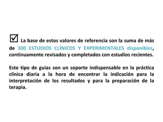   La base de estos valores de referencia son la suma de más de  300 ESTUDIOS CLÍNICOS Y EXPERIMENTALES   disponibles , continuamente revisados y completados con estudios recientes. Este tipo de guías son un soporte indispensable en la práctica clínica diaria a la hora de encontrar la indicación para la interpretación de los resultados y para la preparación de la terapia. 