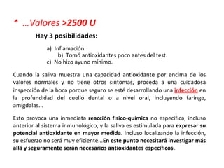 *  …Valores  >2500 U Hay 3 posibilidades: a)  Inflamación.   b)  Tomó antioxidantes poco antes del test. c)  No hizo ayuno mínimo.  Cuando la saliva muestra una capacidad antioxidante por encima de los valores normales y no tiene otros síntomas, proceda a una cuidadosa  inspección de la boca  porque seguro se esté desarrollando una  infección   en la profundidad del cuello dental o a nivel oral, incluyendo faringe, amígdalas... Esto provoca una inmediata  reacción fisico-química  no específica, incluso anterior al sistema inmunológico , y la saliva es estimulada para  expresar su potencial antioxidante en mayor medida .  Incluso localizando la infección, su esfuerzo no será muy eficiente... En este punto necesitará investigar más allá y seguramente serán necesarios antioxidantes específicos. 