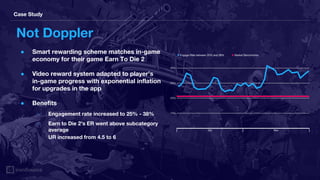 Case Study
Not Doppler
● Smart rewarding scheme matches in-game
economy for their game Earn To Die 2
● Video reward system adapted to player’s
in-game progress with exponential inflation
for upgrades in the app
● Benefits
○ Engagement rate increased to 25% - 38%
○ Earn to Die 2’s ER went above subcategory
average
UR increased from 4.5 to 6
● Engage Rate between 25% and 38% ● Market Benchmarks
Oct Nov
10%
20%
30%
40%
 