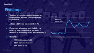 Case Study
Fiveamp
● Wanted to boost monetization and ad
engagement without disrupting user
experience
● Added additional placement of RV
● Enhanced ad appeal and visibility by
offering users the choice between 1
reward, or watching an ad and receiving 3
● Benefits
○ ARPDAU increased x2.5
○ 165% increase in revenue
○ 94% boost to ER
Earnings Before Additional Placement Earnings with the Additional Placement
Revenue
Jumps 165%
● Revenue Growth
 
