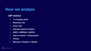 How we analyze
IAP metrics
● % of paying users
● Retention rate
● Churn rate
● Average session duration
● ARPU / ARPDAU / ARPPU
● Type of reward - virtual goods
● Timing
● Minnows / Dolphins / Whales
 
