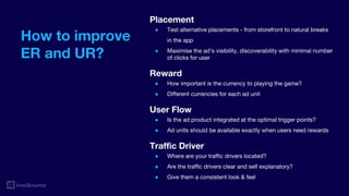 How to improve
ER and UR?
Placement
● Test alternative placements - from storefront to natural breaks
in the app
● Maximise the ad’s visibility, discoverability with minimal number
of clicks for user
Reward
● How important is the currency to playing the game?
● Different currencies for each ad unit
User Flow
● Is the ad product integrated at the optimal trigger points?
● Ad units should be available exactly when users need rewards
Traffic Driver
● Where are your traffic drivers located?
● Are the traffic drivers clear and self explanatory?
● Give them a consistent look & feel
 