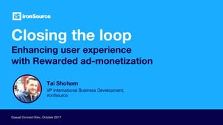Closing the loop
Enhancing user experience
with Rewarded ad-monetization
Casual Connect Kiev, October 2017
Tal Shoham
VP International Business Development,
ironSource
 