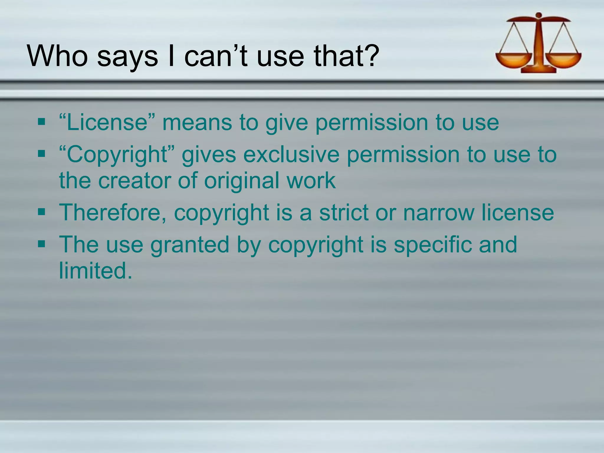 Who says I can’t use that? “License” means to give permission to use “Copyright” gives exclusive permission to use to the creator of original work Therefore, copyright is a strict or narrow license The use granted by copyright is specific and limited. 