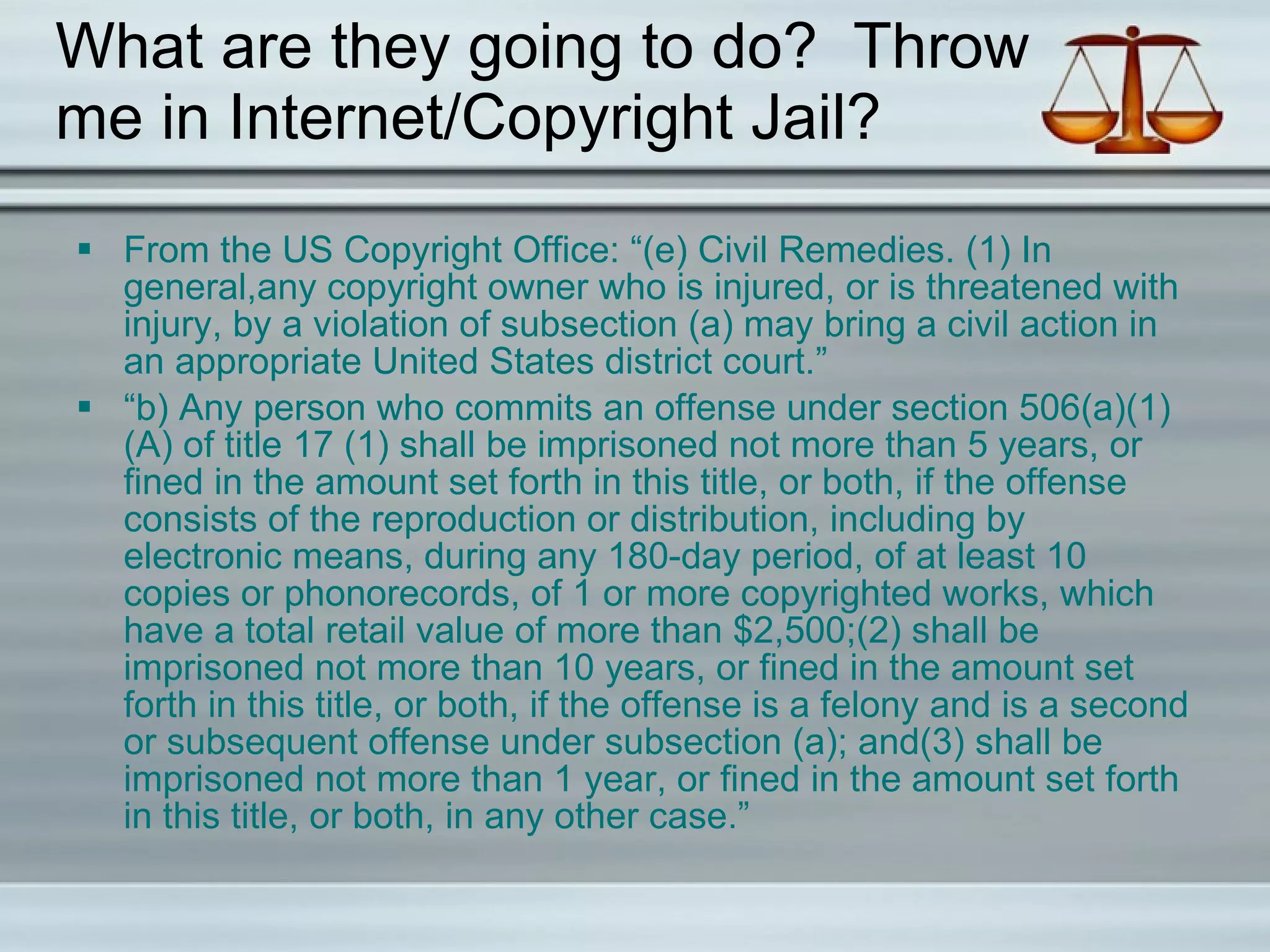 What are they going to do?  Throw me in Internet/Copyright Jail? From the US Copyright Office: “(e) Civil Remedies. (1) In general, a n y copyright owner who is injured, or is threatened with injury, by a violation of subsection (a) may bring a civil action in an appropriate United States district court.” “ b) Any person who commits an offense under section 506(a)(1)(A) of title 17 (1) shall be imprisoned not more than 5 years, or fined in the amount set forth in this title, or both, if the offense consists of the reproduction or distribution, including by electronic means, during any 180-day period, of at least 10 copies or phonorecords, of 1 or more copyrighted works, which have a total retail value of more than $2,500;(2) shall be imprisoned not more than 10 years, or fined in the amount set forth in this title, or both, if the offense is a felony and is a second or subsequent offense under subsection (a); and(3) shall be imprisoned not more than 1 year, or fined in the amount set forth in this title, or both, in any other case.” 