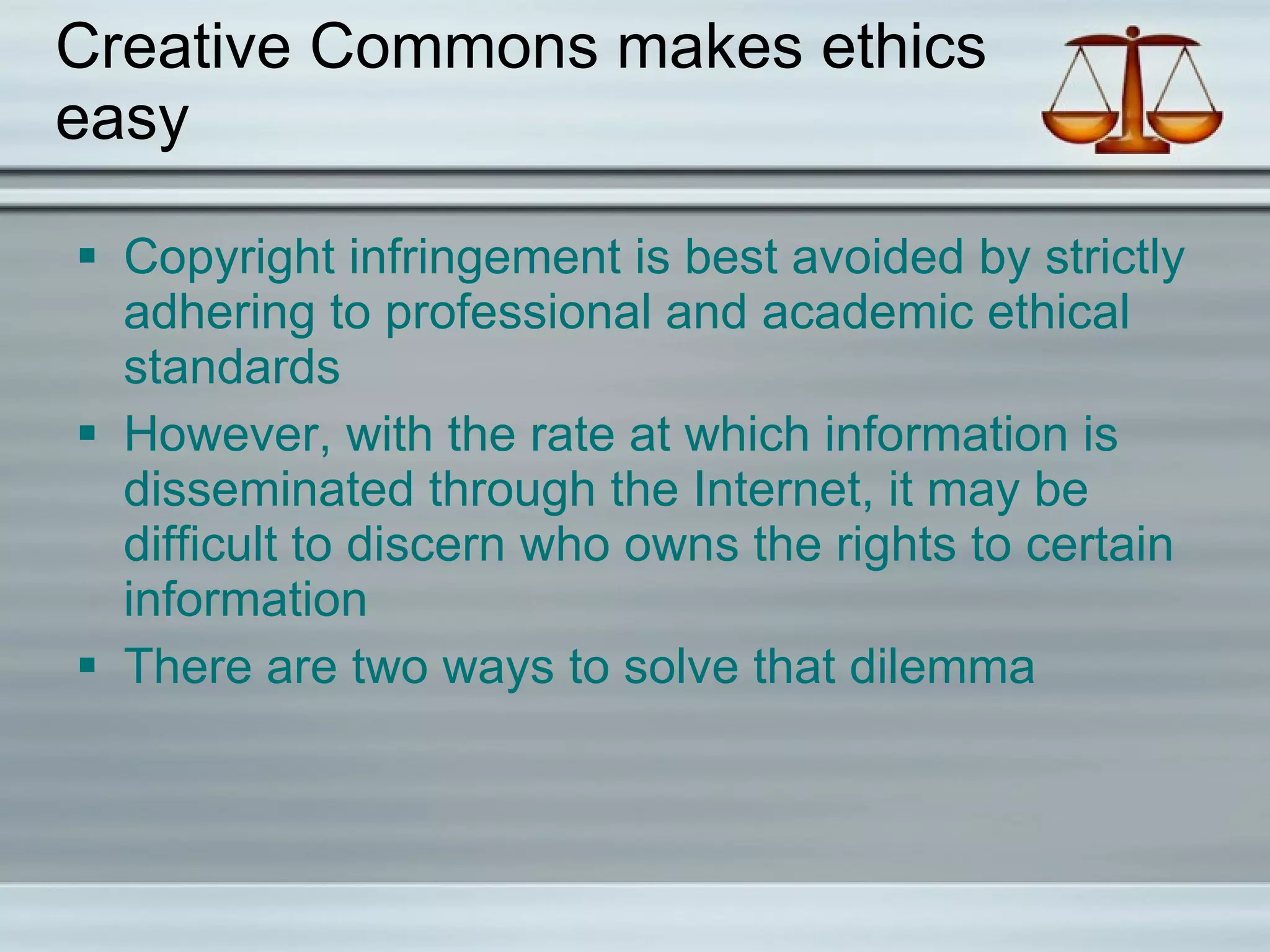 Creative Commons makes ethics easy Copyright infringement is best avoided by strictly adhering to professional and academic ethical standards However, with the rate at which information is disseminated through the Internet, it may be difficult to discern who owns the rights to certain information There are two ways to solve that dilemma  