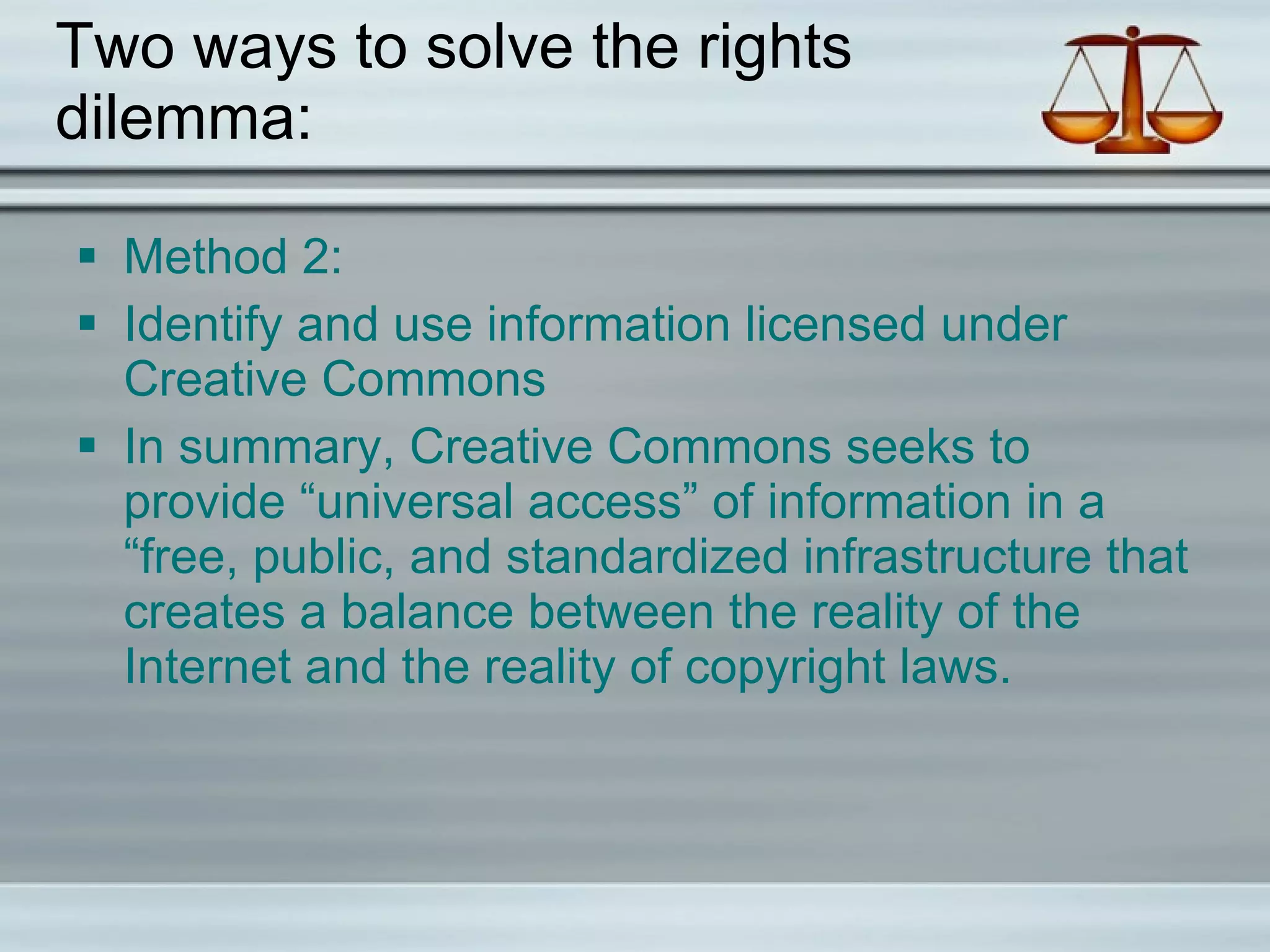 Two ways to solve the rights dilemma: Method 2: Identify and use information licensed under Creative Commons In summary, Creative Commons seeks to provide “universal access” of information in a “free, public, and standardized infrastructure that creates a balance between the reality of the Internet and the reality of copyright laws. 