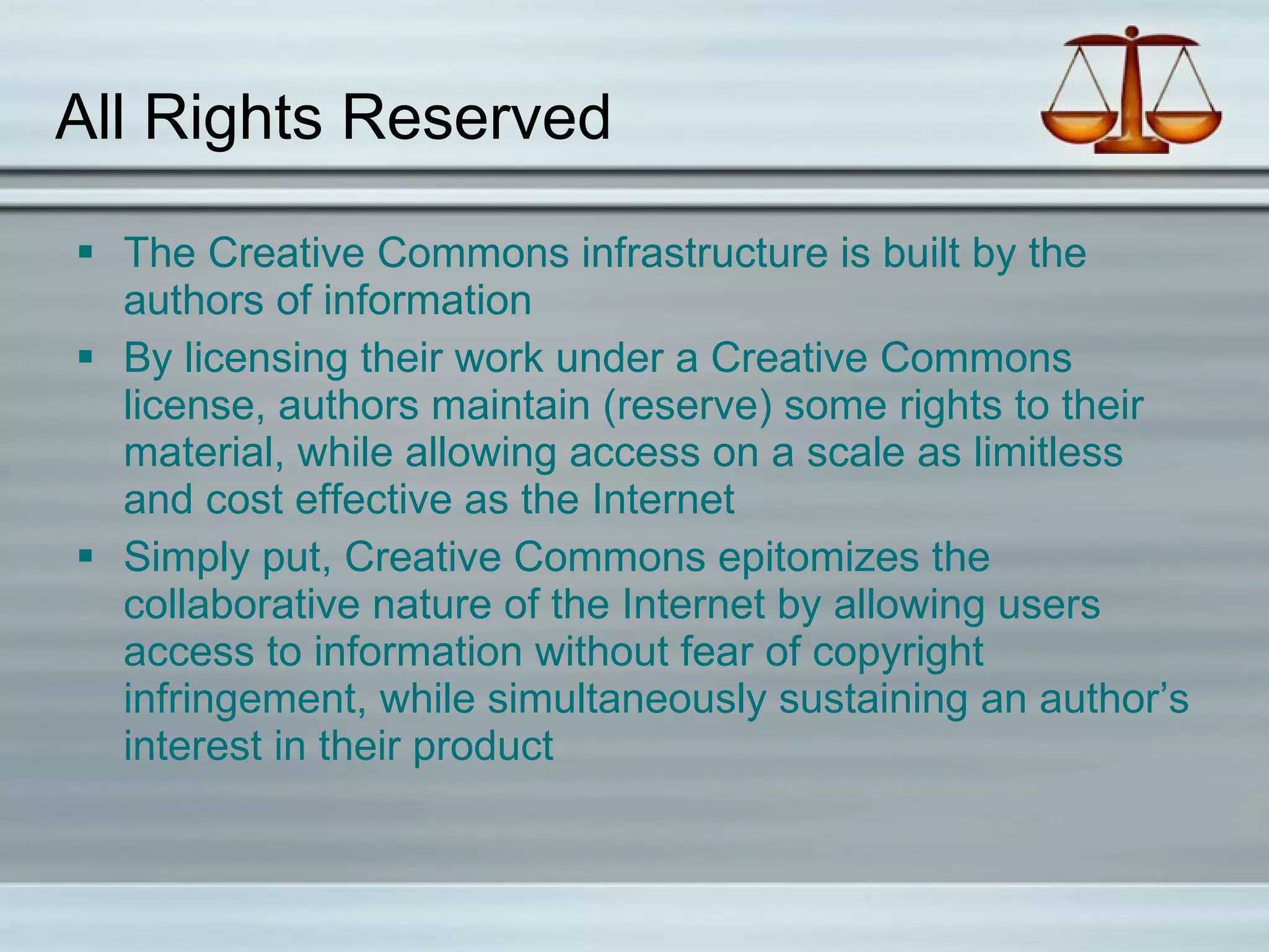 All Rights Reserved The Creative Commons infrastructure is built by the authors of information By licensing their work under a Creative Commons license, authors maintain (reserve) some rights to their material, while allowing access on a scale as limitless and cost effective as the Internet Simply put, Creative Commons epitomizes the collaborative nature of the Internet by allowing users access to information without fear of copyright infringement, while simultaneously sustaining an author’s interest in their product  
