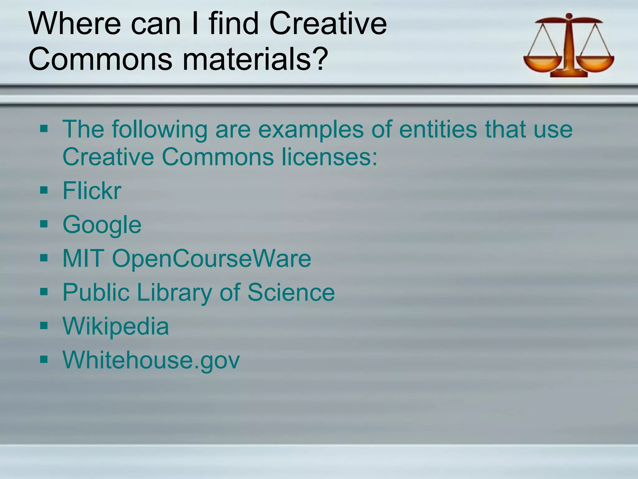 Where can I find Creative Commons materials? The following are examples of entities that use Creative Commons licenses: Flickr Google MIT OpenCourseWare Public Library of Science Wikipedia Whitehouse.gov 
