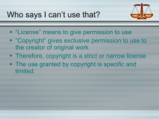 Who says I can’t use that? “License” means to give permission to use “Copyright” gives exclusive permission to use to the creator of original work Therefore, copyright is a strict or narrow license The use granted by copyright is specific and limited. 