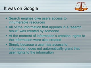 It was on Google Search engines give users access to innumerable resources All of the information that appears in a “search result” was created by someone At the moment of information’s creation, rights to the information were also created Simply because a user has access to information, does not automatically grant that user rights to the information 