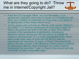 What are they going to do?  Throw me in Internet/Copyright Jail? From the US Copyright Office: “(e) Civil Remedies. (1) In general, a n y copyright owner who is injured, or is threatened with injury, by a violation of subsection (a) may bring a civil action in an appropriate United States district court.” “ b) Any person who commits an offense under section 506(a)(1)(A) of title 17 (1) shall be imprisoned not more than 5 years, or fined in the amount set forth in this title, or both, if the offense consists of the reproduction or distribution, including by electronic means, during any 180-day period, of at least 10 copies or phonorecords, of 1 or more copyrighted works, which have a total retail value of more than $2,500;(2) shall be imprisoned not more than 10 years, or fined in the amount set forth in this title, or both, if the offense is a felony and is a second or subsequent offense under subsection (a); and(3) shall be imprisoned not more than 1 year, or fined in the amount set forth in this title, or both, in any other case.” 