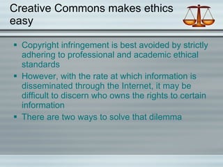 Creative Commons makes ethics easy Copyright infringement is best avoided by strictly adhering to professional and academic ethical standards However, with the rate at which information is disseminated through the Internet, it may be difficult to discern who owns the rights to certain information There are two ways to solve that dilemma  