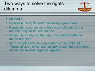 Two ways to solve the rights dilemma: Method 1: Research the rights and/or licensing agreements Reputable resources state their copyright claims in a manner easy for the user to see Often, it is simply a statement of “copyright” with the author and year. More complex licensing agreements may be found in “Terms of Use”, which are typically presented in the form of a link to several pages of legalese  