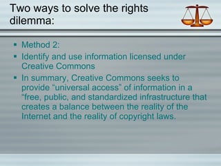 Two ways to solve the rights dilemma: Method 2: Identify and use information licensed under Creative Commons In summary, Creative Commons seeks to provide “universal access” of information in a “free, public, and standardized infrastructure that creates a balance between the reality of the Internet and the reality of copyright laws. 