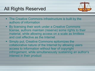 All Rights Reserved The Creative Commons infrastructure is built by the authors of information By licensing their work under a Creative Commons license, authors maintain (reserve) some rights to their material, while allowing access on a scale as limitless and cost effective as the Internet Simply put, Creative Commons epitomizes the collaborative nature of the Internet by allowing users access to information without fear of copyright infringement, while simultaneously sustaining an author’s interest in their product  