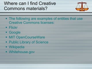 Where can I find Creative Commons materials? The following are examples of entities that use Creative Commons licenses: Flickr Google MIT OpenCourseWare Public Library of Science Wikipedia Whitehouse.gov 