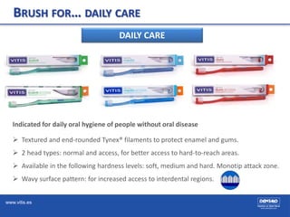 www.vitis.es
BRUSH FOR… DAILY CARE
DAILY CARE
Indicated for daily oral hygiene of people without oral disease
 Textured and end-rounded Tynex® filaments to protect enamel and gums.
 2 head types: normal and access, for better access to hard-to-reach areas.
 Available in the following hardness levels: soft, medium and hard. Monotip attack zone.
 Wavy surface pattern: for increased access to interdental regions.
 