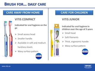 www.vitis.es
BRUSH FOR… DAILY CARE
CARE AWAY FROM HOME
VITIS COMPACT
Indicated for oral hygiene on the
go
 Small access head
 Smaller handle
 Available in soft and medium
hardness levels
 Wavy surface pattern
CARE FOR CHILDREN
VITIS JUNIOR
Indicated for oral hygiene in
children over the age of 3 years
 Small head
 Soft filaments
 Thick, ergonomic handle
 Wavy surface pattern
 