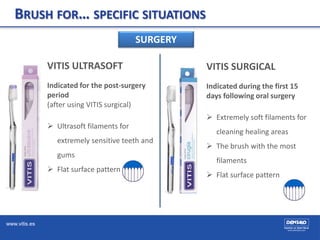 www.vitis.es
BRUSH FOR… SPECIFIC SITUATIONS
SURGERY
VITIS SURGICAL
Indicated during the first 15
days following oral surgery
 Extremely soft filaments for
cleaning healing areas
 The brush with the most
filaments
 Flat surface pattern
VITIS ULTRASOFT
Indicated for the post-surgery
period
(after using VITIS surgical)
 Ultrasoft filaments for
extremely sensitive teeth and
gums
 Flat surface pattern
 