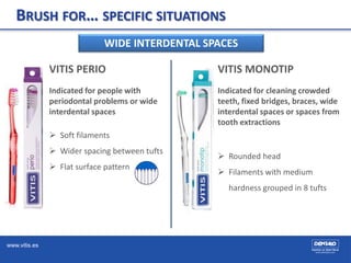 www.vitis.es
BRUSH FOR… SPECIFIC SITUATIONS
WIDE INTERDENTAL SPACES
VITIS PERIO
Indicated for people with
periodontal problems or wide
interdental spaces
 Soft filaments
 Wider spacing between tufts
 Flat surface pattern
VITIS MONOTIP
Indicated for cleaning crowded
teeth, fixed bridges, braces, wide
interdental spaces or spaces from
tooth extractions
 Rounded head
 Filaments with medium
hardness grouped in 8 tufts
 