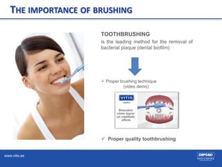 www.vitis.es
TOOTHBRUSHING
is the leading method for the removal of
bacterial plaque (dental biofilm)
 Proper brushing technique
(video demo)
 Proper quality toothbrushing
THE IMPORTANCE OF BRUSHING
 