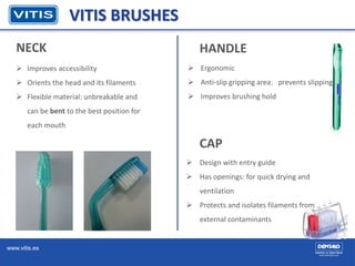www.vitis.es
NECK
VITIS BRUSHES
HANDLE
 Improves accessibility
 Orients the head and its filaments
 Flexible material: unbreakable and
can be bent to the best position for
each mouth
 Ergonomic
 Anti-slip gripping area: prevents slipping
 Improves brushing hold
CAP
 Design with entry guide
 Has openings: for quick drying and
ventilation
 Protects and isolates filaments from
external contaminants
 