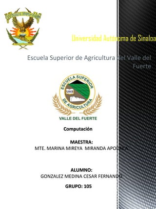 Universidad Autónoma de Sinaloa
Escuela Superior de Agricultura del Valle del
Fuerte

Computación
MAESTRA:
MTE. MARINA MIREYA MIRANDA APODACA

ALUMNO:
GONZALEZ MEDINA CESAR FERNANDO
GRUPO: 105

 