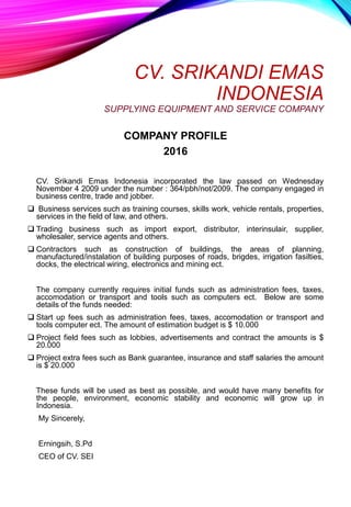 CV. SRIKANDI EMAS
INDONESIA
SUPPLYING EQUIPMENT AND SERVICE COMPANY
COMPANY PROFILE
2016
CV. Srikandi Emas Indonesia incorporated the law passed on Wednesday
November 4 2009 under the number : 364/pbh/not/2009. The company engaged in
business centre, trade and jobber.
 Business services such as training courses, skills work, vehicle rentals, properties,
services in the field of law, and others.
 Trading business such as import export, distributor, interinsulair, supplier,
wholesaler, service agents and others.
 Contractors such as construction of buildings, the areas of planning,
manufactured/instalation of building purposes of roads, brigdes, irrigation fasilties,
docks, the electrical wiring, electronics and mining ect.
The company currently requires initial funds such as administration fees, taxes,
accomodation or transport and tools such as computers ect. Below are some
details of the funds needed:
 Start up fees such as administration fees, taxes, accomodation or transport and
tools computer ect. The amount of estimation budget is $ 10.000
 Project field fees such as lobbies, advertisements and contract the amounts is $
20.000
 Project extra fees such as Bank guarantee, insurance and staff salaries the amount
is $ 20.000
These funds will be used as best as possible, and would have many benefits for
the people, environment, economic stability and economic will grow up in
Indonesia.
My Sincerely,
Erningsih, S.Pd
CEO of CV. SEI
 