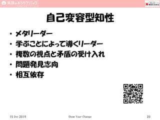 自己変容型知性
• メタリーダー
• 学ぶことによって導くリーダー
• 複数の視点と矛盾の受け入れ
• 問題発見志向
• 相互依存
15 Dec 2019 Show Your Change 20
 