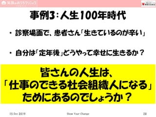 事例3：人生100年時代
• 診察場面で、患者さん「生きているのが辛い」
• 自分は「定年後」どうやって幸せに生きるか？
15 Dec 2019 Show Your Change 28
皆さんの人生は、
「仕事のできる社会組織人になる」
ためにあるのでしょうか？
 