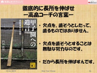 徹底的に長所を伸ばせ
ー高畠コーチの言葉ー
• 欠点を、直そうとしたって、
直るものではありません。
• 欠点を直そうとすることは
無駄な努力なのです。
• だから長所を伸ばすんです。
15 Dec 2019 Show Your Change 36
 
