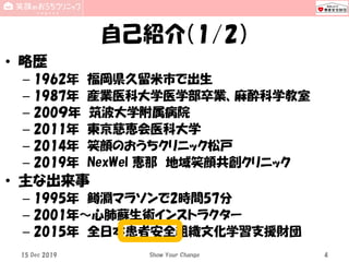 自己紹介（1/2）
• 略歴
– 1962年 福岡県久留米市で出生
– 1987年 産業医科大学医学部卒業、麻酔科学教室
– 200９年 筑波大学附属病院
– 2011年 東京慈恵会医科大学
– 2014年 笑顔のおうちクリニック松戸
– 2019年 NexWel 恵那 地域笑顔共創クリニック
• 主な出来事
– 1995年 鱒淵マラソンで2時間57分
– 2001年～心肺蘇生術インストラクター
– 2015年 全日本患者安全組織文化学習支援財団
Show Your Change 415 Dec 2019
 