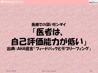 医療での深いモンダイ
「医者は、
自己評価能力が低い」
出典：AHA提言「フィードバックとデブリーフィング」
Show Your Change 4015 Dec 2019
 