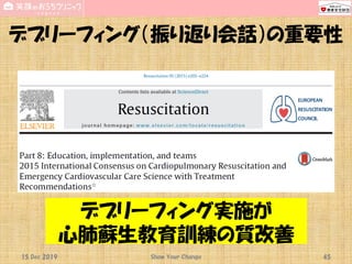 デブリーフィング（振り返り会話）の重要性
15 Dec 2019 Show Your Change 45
デブリーフィング実施が
心肺蘇生教育訓練の質改善
 