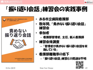「振り返り会話」練習会の実践事例
• ある市立病院看護部
• 数年間、「責めない振り返り会話」
練習会
• 参加者
– 看護部管理者、主任、新人看護師
• 練習会後調査
– 「管理者が責めない振り返り会話を実
施している」
• 看護部離職率の低下
– 「振り返り会話」練習との関連は不明
15 Dec 2019 Show Your Change 47
 