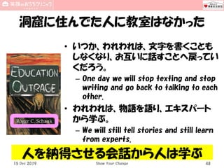 洞窟に住んでた人に教室はなかった
• いつか、われわれは、文字を書くことも
しなくなり、お互いに話すことへ戻ってい
くだろう。
– One day we will stop texting and stop
writing and go back to talking to each
other.
• われわれは、物語を語り、エキスパート
から学ぶ。
– We will still tell stories and still learn
from experts.
15 Dec 2019 Show Your Change 48
人を納得させる会話から人は学ぶ
 