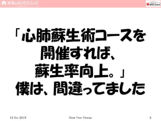 15 Dec 2019 Show Your Change 5
「心肺蘇生術コースを
開催すれば、
蘇生率向上。」
僕は、間違ってました
 