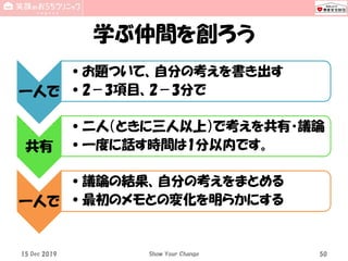 学ぶ仲間を創ろう
15 Dec 2019 Show Your Change 50
一人で
•お題ついて、自分の考えを書き出す
•2－3項目、2－3分で
共有
•二人（ときに三人以上）で考えを共有・議論
•一度に話す時間は1分以内です。
一人で
•議論の結果、自分の考えをまとめる
•最初のメモとの変化を明らかにする
 