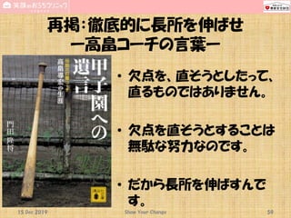 再掲：徹底的に長所を伸ばせ
ー高畠コーチの言葉ー
• 欠点を、直そうとしたって、
直るものではありません。
• 欠点を直そうとすることは
無駄な努力なのです。
• だから長所を伸ばすんで
す。
15 Dec 2019 Show Your Change 59
 