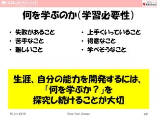 何を学ぶのか（学習必要性）
• 失敗があること
• 苦手なこと
• 難しいこと
• 上手くいっていること
• 得意なこと
• 学べそうなこと
15 Dec 2019 Show Your Change 60
生涯、自分の能力を開発するには、
「何を学ぶか？」を
探究し続けることが大切
 