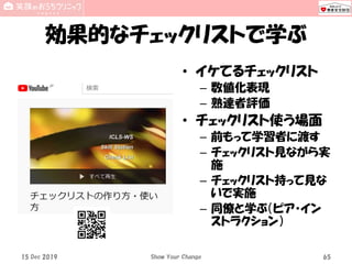 効果的なチェックリストで学ぶ
• イケてるチェックリスト
– 数値化表現
– 熟達者評価
• チェックリスト使う場面
– 前もって学習者に渡す
– チェックリスト見ながら実
施
– チェックリスト持って見な
いで実施
– 同僚と学ぶ（ピア・イン
ストラクション）
15 Dec 2019 Show Your Change 65
 