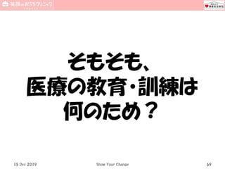 15 Dec 2019 Show Your Change 69
そもそも、
医療の教育・訓練は
何のため？
 