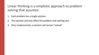 Linear thinking is a simplistic approach to problem
solving that assumes:
1. Each problem has a single solution
2. The solution will only affect the problem and nothing else
3. Once implemented, a solution will remain “solved”
 
