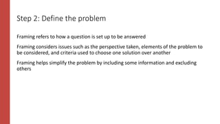 Step 2: Define the problem
Framing refers to how a question is set up to be answered
Framing considers issues such as the perspective taken, elements of the problem to
be considered, and criteria used to choose one solution over another
Framing helps simplify the problem by including some information and excluding
others
 