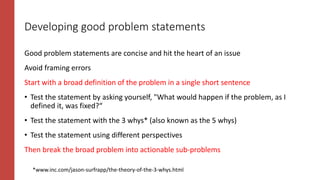 Developing good problem statements
Good problem statements are concise and hit the heart of an issue
Avoid framing errors
Start with a broad definition of the problem in a single short sentence
• Test the statement by asking yourself, "What would happen if the problem, as I
defined it, was fixed?“
• Test the statement with the 3 whys* (also known as the 5 whys)
• Test the statement using different perspectives
Then break the broad problem into actionable sub-problems
*www.inc.com/jason-surfrapp/the-theory-of-the-3-whys.html
 