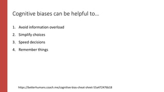 Cognitive biases can be helpful to…
1. Avoid information overload
2. Simplify choices
3. Speed decisions
4. Remember things
https://betterhumans.coach.me/cognitive-bias-cheat-sheet-55a472476b18
 