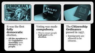 Branch of Government Areas of Responsibility
Executive Legislative
Singapore’s
internal self-
government
British
Shared
responsibility
• Head of State
or Yang-di-
Pertuan
• Prime Minister
• Local Ministers
51 members to be
elected in the
1959 election
• Trade &
Industry
• Health
• Education
• Finance
• Housing
• Law and
Finance
• External
Affairs
• External
Defence
Internal Security
How was the government structure
like after the 1959 election?
 