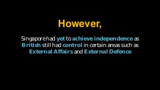 Singapore had yet to achieve independence as
British still had control in certain areas such as
External Affairs and External Defence
However,
 